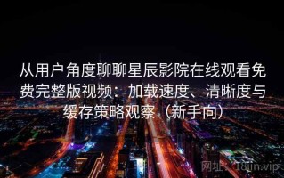 从用户角度聊聊星辰影院在线观看免费完整版视频：加载速度、清晰度与缓存策略观察（新手向）