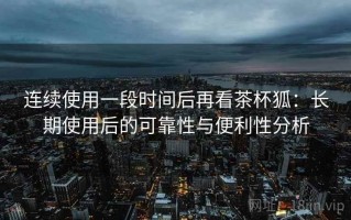 连续使用一段时间后再看茶杯狐：长期使用后的可靠性与便利性分析