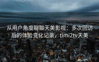 从用户角度聊聊天美影视：多次回访后的体验变化记录，timi2tv天美