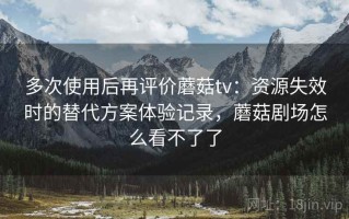 多次使用后再评价蘑菇tv：资源失效时的替代方案体验记录，蘑菇剧场怎么看不了了