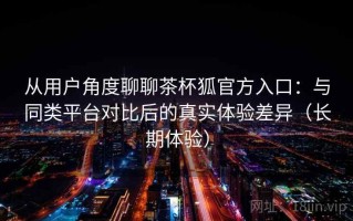 从用户角度聊聊茶杯狐官方入口：与同类平台对比后的真实体验差异（长期体验）