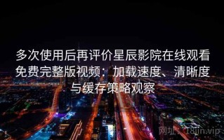 多次使用后再评价星辰影院在线观看免费完整版视频：加载速度、清晰度与缓存策略观察