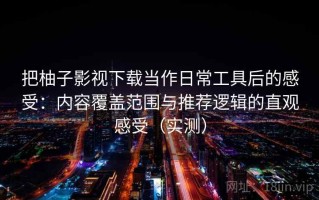 把柚子影视下载当作日常工具后的感受：内容覆盖范围与推荐逻辑的直观感受（实测）