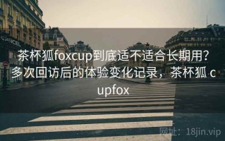 茶杯狐foxcup到底适不适合长期用？多次回访后的体验变化记录，茶杯狐 cupfox