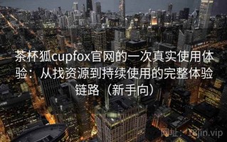 茶杯狐cupfox官网的一次真实使用体验：从找资源到持续使用的完整体验链路（新手向）