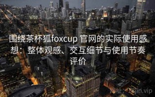 围绕茶杯狐foxcup 官网的实际使用感想：整体观感、交互细节与使用节奏评价