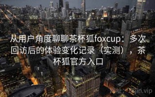 从用户角度聊聊茶杯狐foxcup：多次回访后的体验变化记录（实测），茶杯狐官方入口