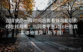 连续使用一段时间后再看蜂鸟影院影视在线观看：与同类平台对比后的真实体验差异（新手向）