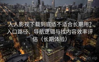人人影视下载到底适不适合长期用？入口路径、导航逻辑与找内容效率评估（长期体验）