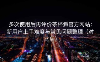 多次使用后再评价茶杯狐官方网站：新用户上手难度与常见问题整理（对比后）