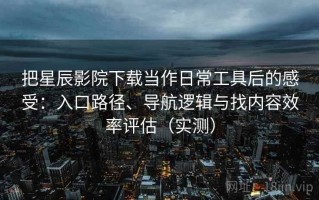 把星辰影院下载当作日常工具后的感受：入口路径、导航逻辑与找内容效率评估（实测）