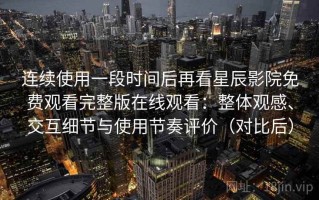 连续使用一段时间后再看星辰影院免费观看完整版在线观看：整体观感、交互细节与使用节奏评价（对比后）