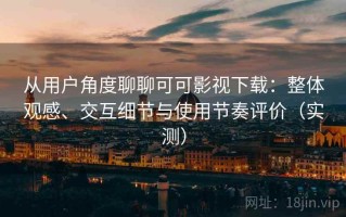 从用户角度聊聊可可影视下载：整体观感、交互细节与使用节奏评价（实测）