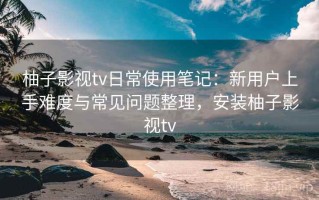 柚子影视tv日常使用笔记：新用户上手难度与常见问题整理，安装柚子影视tv