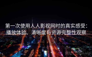 第一次使用人人影视网时的真实感受：播放体验、清晰度与资源完整性观察