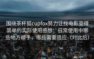 围绕茶杯狐cupfox努力让找电影变得简单的实际使用感想：日常使用中哪些地方顺手，哪些需要适应（对比后）