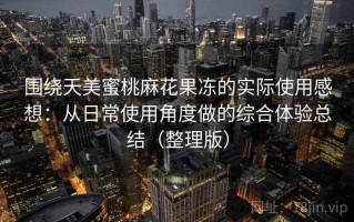 围绕天美蜜桃麻花果冻的实际使用感想：从日常使用角度做的综合体验总结（整理版）
