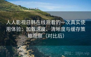 人人影视日韩在线观看的一次真实使用体验：加载速度、清晰度与缓存策略观察（对比后）