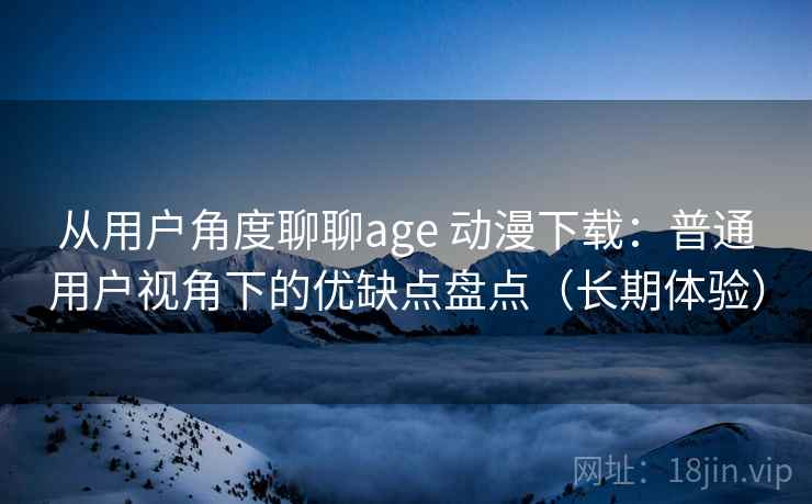 从用户角度聊聊age 动漫下载：普通用户视角下的优缺点盘点（长期体验）-第2张图片