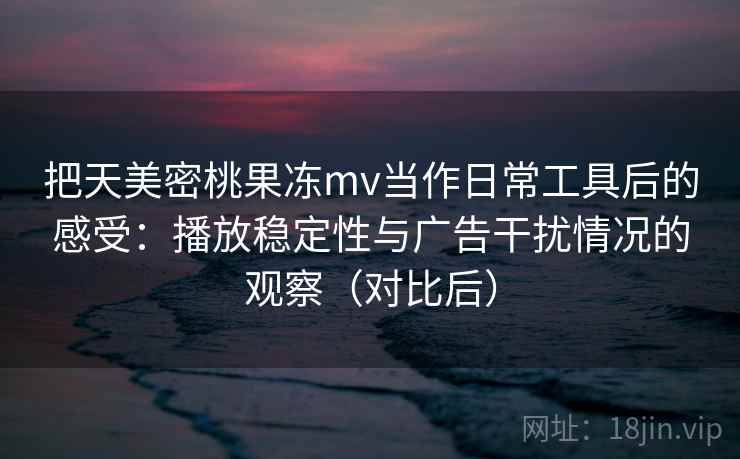 把天美密桃果冻mv当作日常工具后的感受：播放稳定性与广告干扰情况的观察（对比后）