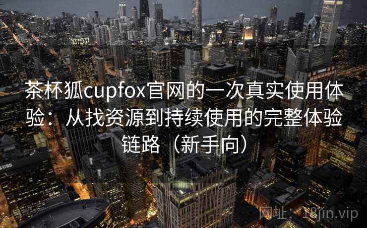 茶杯狐cupfox官网的一次真实使用体验：从找资源到持续使用的完整体验链路（新手向）