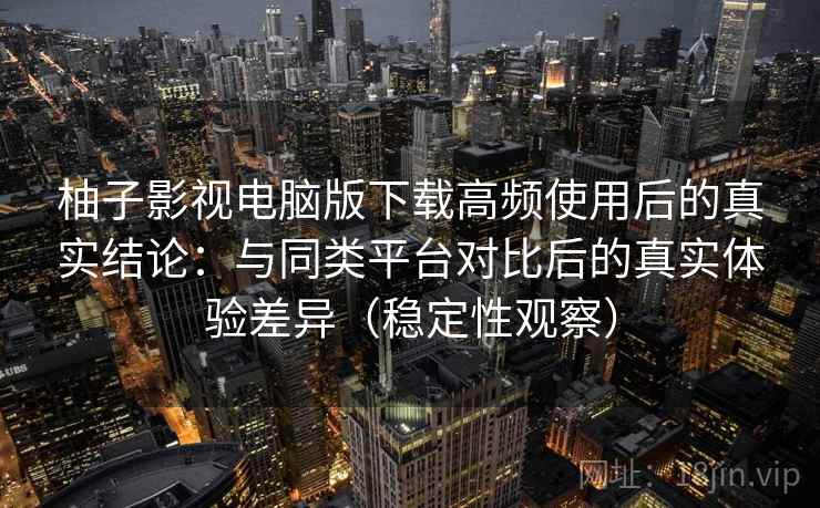 柚子影视电脑版下载高频使用后的真实结论：与同类平台对比后的真实体验差异（稳定性观察）