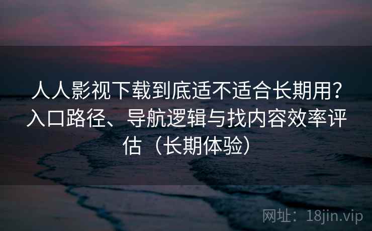 人人影视下载到底适不适合长期用？入口路径、导航逻辑与找内容效率评估（长期体验）
