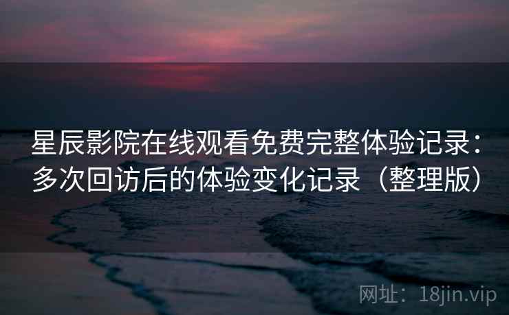 星辰影院在线观看免费完整体验记录：多次回访后的体验变化记录（整理版）-第2张图片