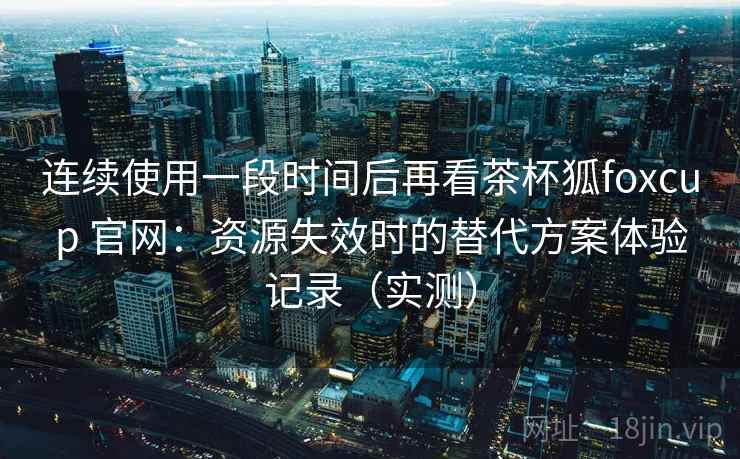 连续使用一段时间后再看茶杯狐foxcup 官网：资源失效时的替代方案体验记录（实测）-第1张图片