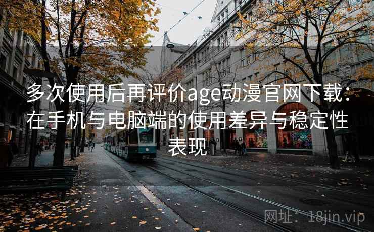 多次使用后再评价age动漫官网下载：在手机与电脑端的使用差异与稳定性表现-第2张图片