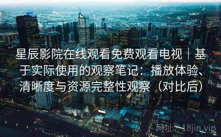 星辰影院在线观看免费观看电视｜基于实际使用的观察笔记：播放体验、清晰度与资源完整性观察（对比后）-第1张图片