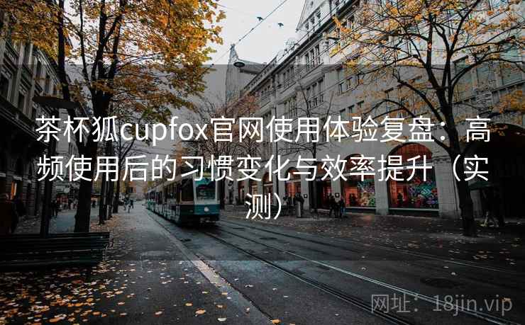 茶杯狐cupfox官网使用体验复盘：高频使用后的习惯变化与效率提升（实测）-第2张图片