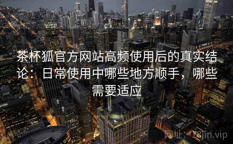 茶杯狐官方网站高频使用后的真实结论：日常使用中哪些地方顺手，哪些需要适应-第2张图片