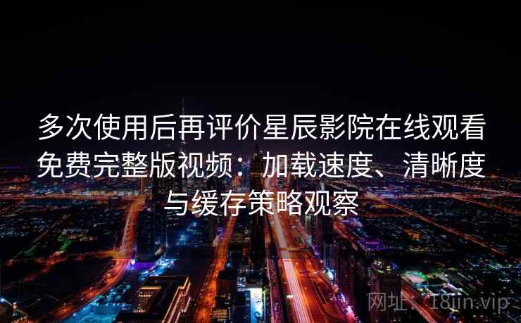 多次使用后再评价星辰影院在线观看免费完整版视频：加载速度、清晰度与缓存策略观察-第1张图片