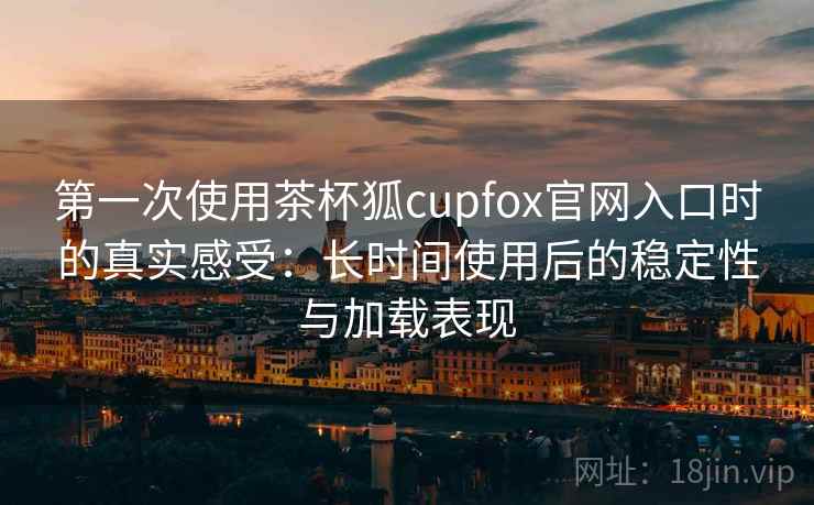 第一次使用茶杯狐cupfox官网入口时的真实感受：长时间使用后的稳定性与加载表现-第1张图片