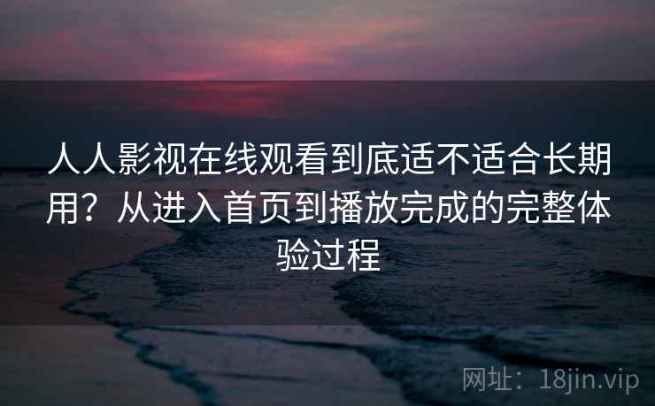 人人影视在线观看到底适不适合长期用？从进入首页到播放完成的完整体验过程-第1张图片
