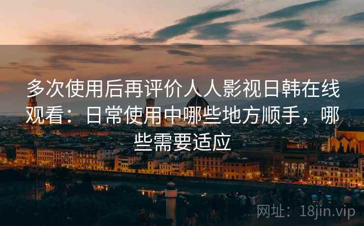 多次使用后再评价人人影视日韩在线观看：日常使用中哪些地方顺手，哪些需要适应-第2张图片