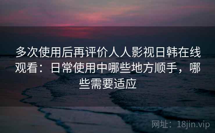多次使用后再评价人人影视日韩在线观看：日常使用中哪些地方顺手，哪些需要适应-第1张图片