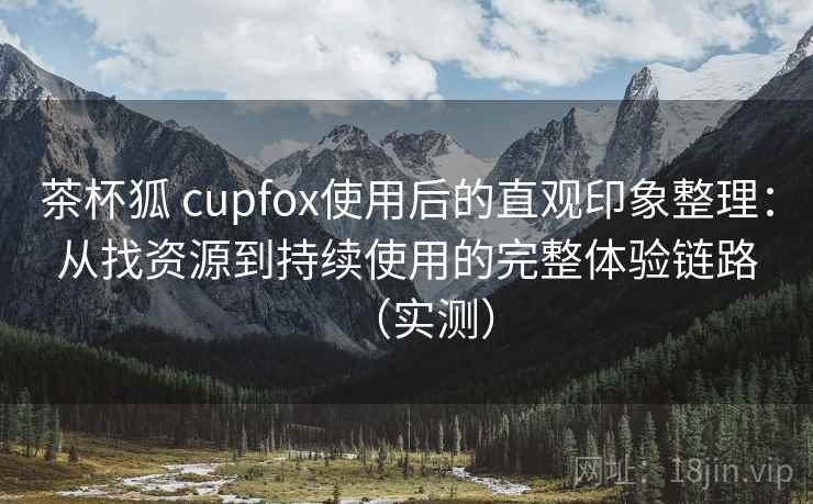茶杯狐 cupfox使用后的直观印象整理：从找资源到持续使用的完整体验链路（实测）-第2张图片