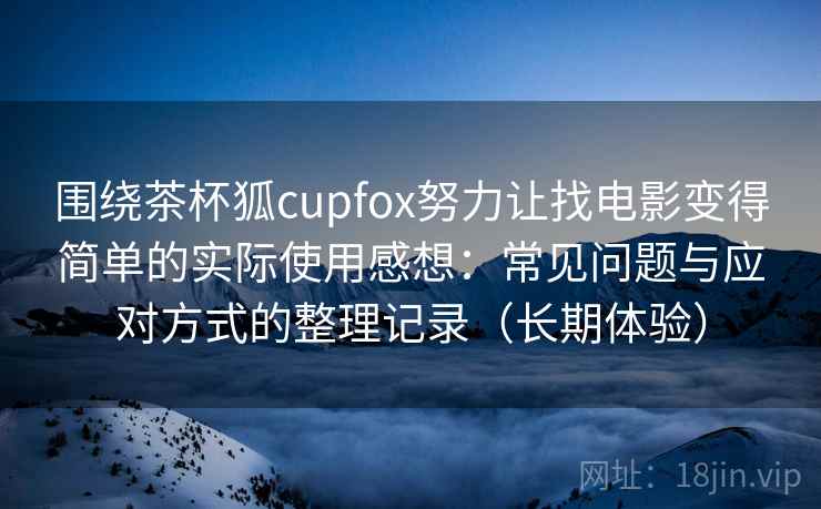 围绕茶杯狐cupfox努力让找电影变得简单的实际使用感想：常见问题与应对方式的整理记录（长期体验）-第1张图片