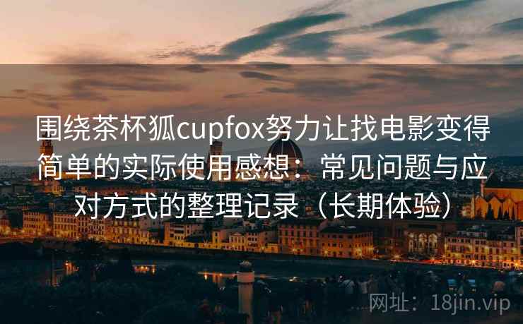 围绕茶杯狐cupfox努力让找电影变得简单的实际使用感想：常见问题与应对方式的整理记录（长期体验）-第2张图片