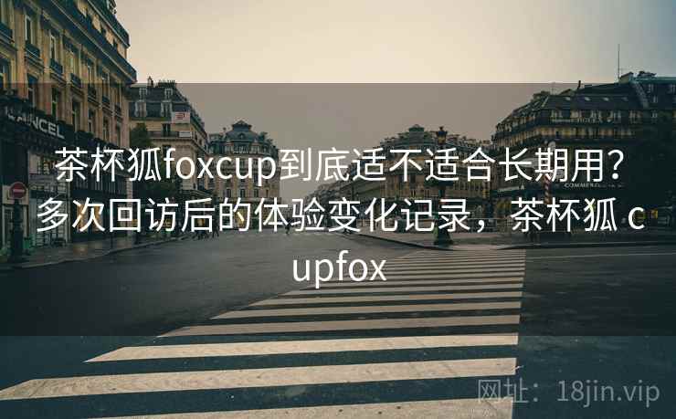 茶杯狐foxcup到底适不适合长期用？多次回访后的体验变化记录，茶杯狐 cupfox-第1张图片
