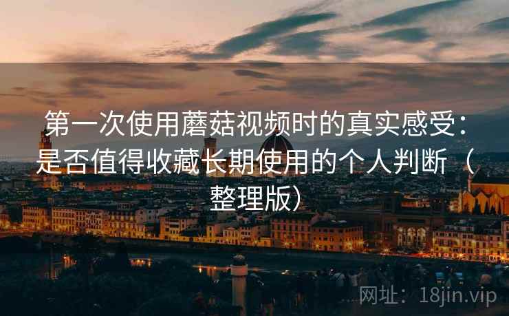 第一次使用蘑菇视频时的真实感受：是否值得收藏长期使用的个人判断（整理版）-第2张图片