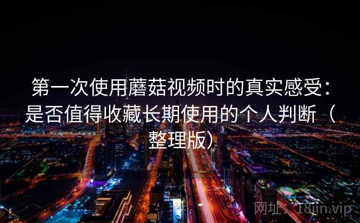 第一次使用蘑菇视频时的真实感受：是否值得收藏长期使用的个人判断（整理版）-第1张图片