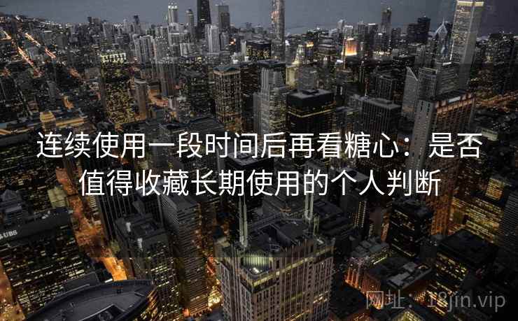 连续使用一段时间后再看糖心：是否值得收藏长期使用的个人判断-第2张图片