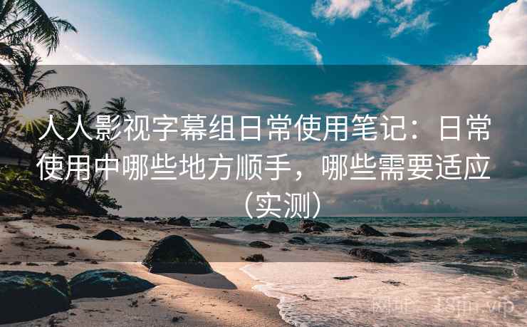 人人影视字幕组日常使用笔记：日常使用中哪些地方顺手，哪些需要适应（实测）-第1张图片