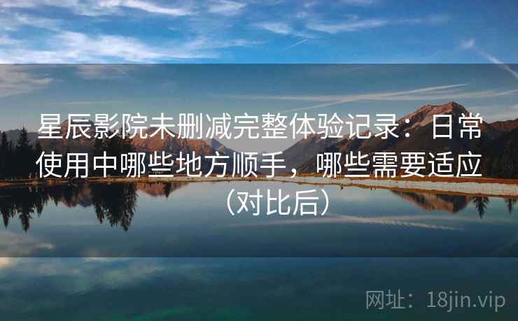 星辰影院未删减完整体验记录：日常使用中哪些地方顺手，哪些需要适应（对比后）-第1张图片