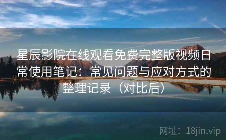 星辰影院在线观看免费完整版视频日常使用笔记：常见问题与应对方式的整理记录（对比后）-第1张图片