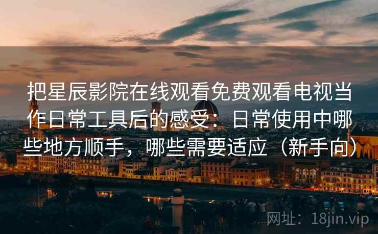 把星辰影院在线观看免费观看电视当作日常工具后的感受：日常使用中哪些地方顺手，哪些需要适应（新手向）-第1张图片