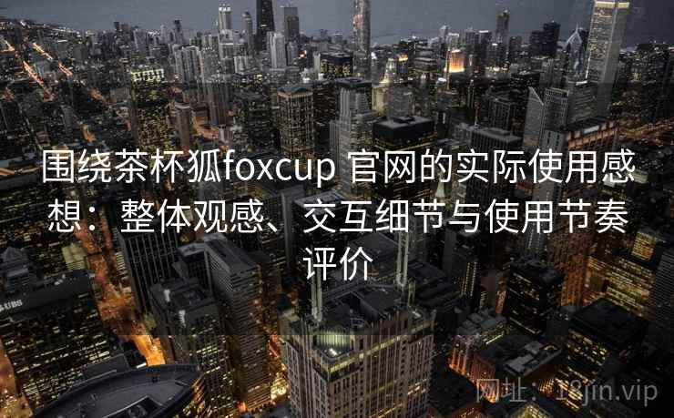 围绕茶杯狐foxcup 官网的实际使用感想：整体观感、交互细节与使用节奏评价-第1张图片